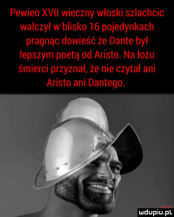 pewien xvii wieczny włoski szlachcic walczył w blisko    pojedynkach pragnąc dowieść że dante był lepszym poetą od arieto. na łożu śmierci przyznał że nie czytał ani arieto ani dantego