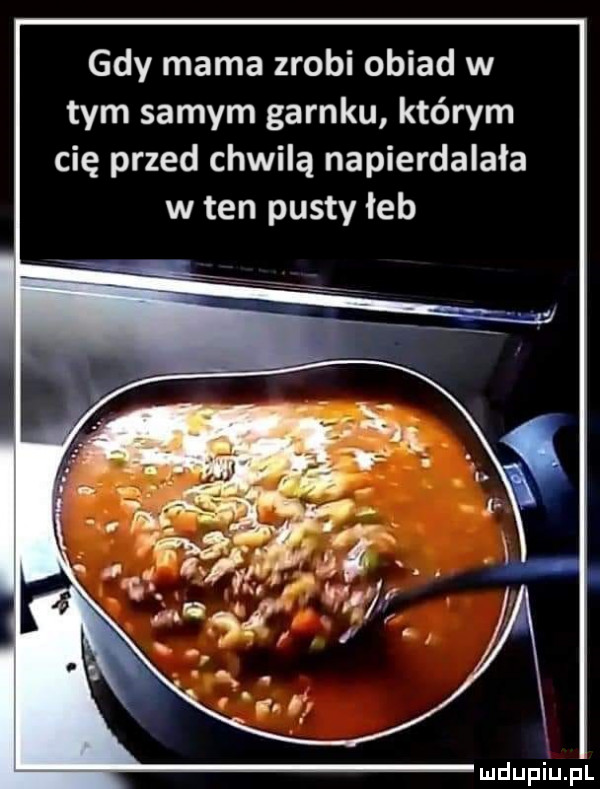 gdy mama zrobi obiad w tym samym garnku którym cię przed chwilą napierdalała w ten pusty łeb