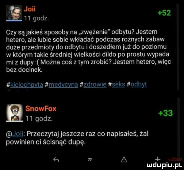 v joli     godz.    czy są jakieś sposoby na zwężenie odbytu jestem hetero ale lubie sobie wkładać podczas rożnych zabaw duże przedmioty do odbytu i doszedlem już do poziomu w którym takie średniej wielkości dildo po prestu wypada mi z dupy można coś z tym zrobić jestem hetero. więc bez docinek. kiclochgyla medycyna zdrowie seks odon snowfox    godz.    przeczytaj jeszcze raz co napisałeś. żal powinien ci ścisnąć dupę.   w a. mduplu pl