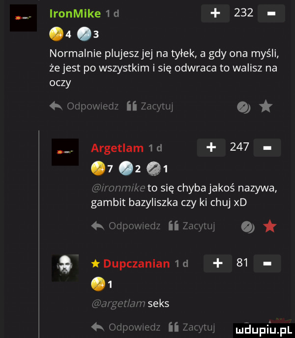 ironmike d         normalnie piujeszjej na tyłek a gdy ona myśli że jest po wszystkim i się odwraca to walisz na oczy lu xm w i ii a argetlam d        q  s mmketo się chybajakoś nazywa gambit bazyliszka czy ki chuj xd ii żuawi i dupczanian d    mhupiinl
