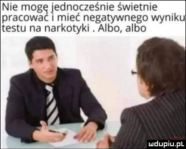 nie mogę jedno czelnie świetnie pracowac i miec negatywnego wyniku testu na narkotyki. albo albo