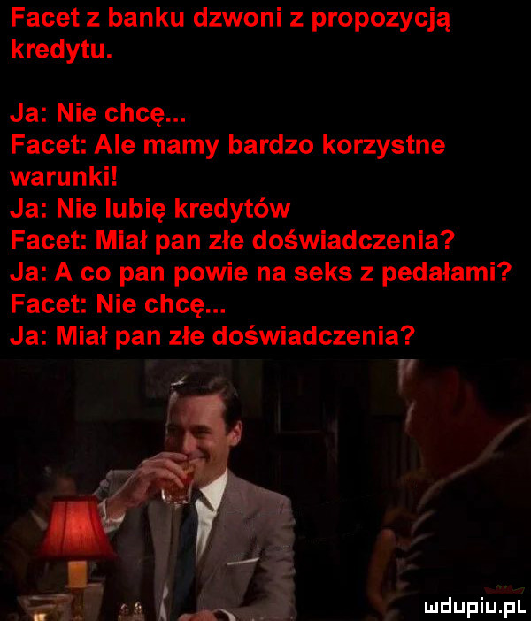 facet z banku dzwoni z propozycją kredytu. ja nie chcę. facet ale mamy bardzo korzystne warunki ja nie lubię kredytów facet miał pan złe doświadczenia ja a co pan powie na seks z pedałami facet nie chcę. ja miał pan złe doświadczenia r