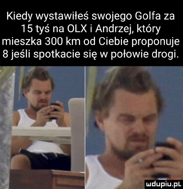 kiedy wystawiłeś swojego golfa za    tyś na olx i andrzej który mieszka     km od ciebie proponuje   jeśli spotkacie się w połowie drogi