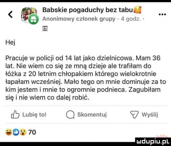 babskie pogaduchy bez tabu   anonimowy członek grupy   gad hej pracuje w policji od    lat jako dzielnicowa. mam    lat. nie wiem co się ze mną dzieje ale trafiłam do łóżka z    letnim chłopakiem którego wielokrotnie łapałam wcześniej. mało tego on mnie dominuje za to kim jestem i mnie to ogromnie podnieca. zagubiłam się i nie wiem co dalej robić lubi to skomentuj wyślij cb ę q v  .    eeeeieii