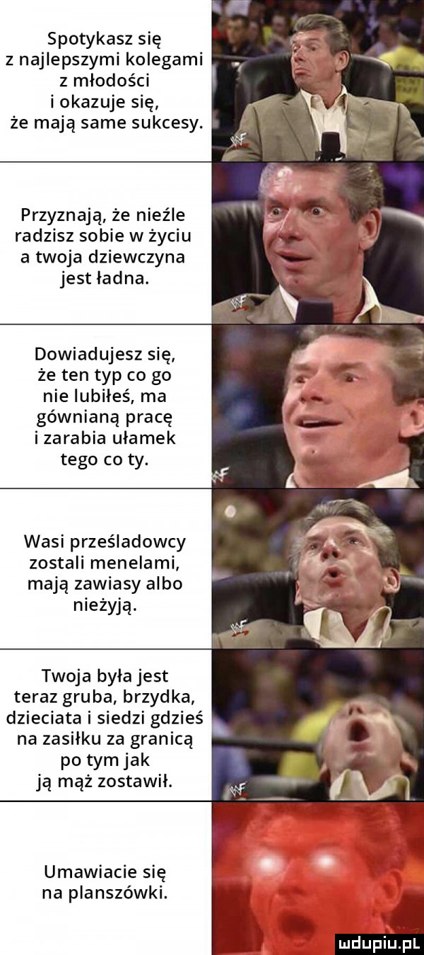 spotykasz się z najlepszymi kolegami z młodości i okazuje się że mają same sukcesy. przyznaje że nieźle radzisz sobie w życiu a twoja dziewczyna jest ładna. dowiadujesz się że ten typ co go nie iubiłeś ma gównianą pracę izarabia ułamek tego co ty. wasi prześladowcy zostali menelami mają zawiasy albo nieżywą. twoja była jest teraz gruba brzydka dzieciata i siedzi gdzieś na zasiłku za granicą po tym jak ją mąż zostawił. umawiacie się na planszówki