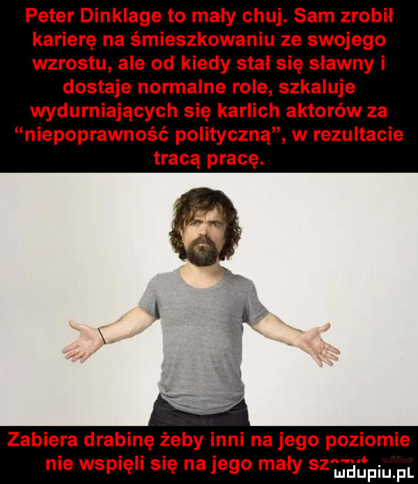 peter dinklage to mały chuj. sam zrobił karierę na śmieszkowaniu ze swojego wzrostu ale od kiedy stal się sławny i dostaje normalne role szkaluje wydurniających się karlich aktorów za niepoprawność polityczną w rezultacie tracą pracę. zabiera drabinę żeby inni na jego poziomie nie wspię się na jego mały sz jal piupl