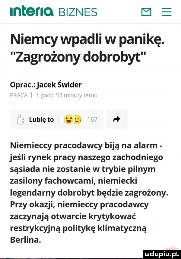 inteflo biznes el e niemcy wpadli w panikę. zagrożony dobrobyt oprac jacek świder lubię to. h niemieccy pracodawcy biją na alarm jeśli rynek pracy naszego zachodniego sąsiada nie zostanie w trybie pilnym zasilony fachowcami niemiecki legendarny dobrobyt będzie zagrożony. przy okazji niemieccy pracodawcy zaczynają otwarcie krytykować restrykcyjną politykę klimatyczną berlina. mm