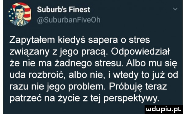 suburb s finest at grsuburhaaneoh zapytałem kiedyś sapera o stres związany z jego pracą. odpowiedział że nie ma żadnego stresu. albo mu się uda rozbroić albo nie i wtedy to już od razu niemego problem. próbuję teraz patrzeć na życie z tej perspektywy