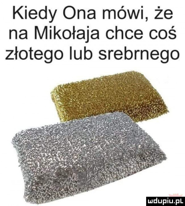 kiedy ona mówi że na mikołaja chce coś złotego lub srebrnego ludu iu. l