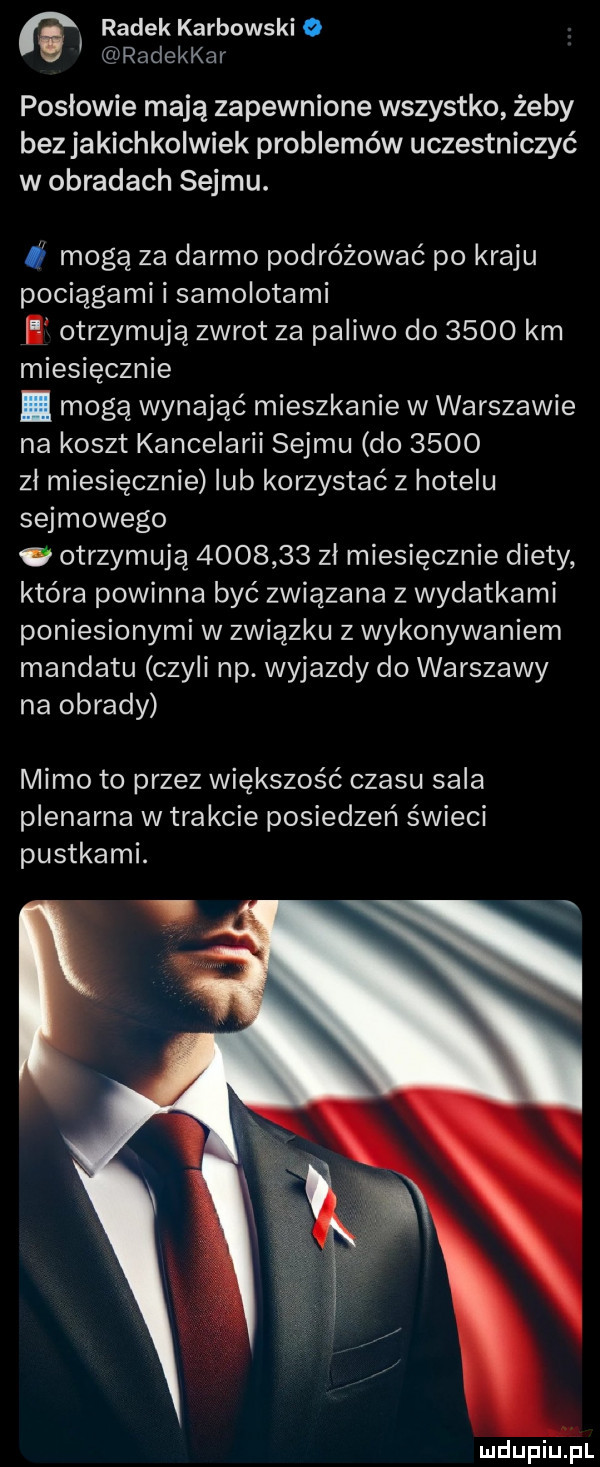 a radek karbowski   radekkar posłowie mają zapewnione wszystko żeby bez jakichkolwiek problemów uczestniczyć w obradach sejmu. mogą za darmo podróżować po kraju pociągami i samolotami otrzymują zwrot za paliwo do      km miesięcznie. mogą wynająć mieszkanie w warszawie na koszt kancelarii sejmu do      zl miesięcznie lub korzystać z hotelu sejmowego. otrzymują         zł miesięcznie diety która powinna być związana z wydatkami poniesionymi w związku z wykonywaniem mandatu czyli np. wyjazdy do warszawy na obrady mimo to przez większość czasu sala plenarna w trakcie posiedzeń świeci pustkami. mdupiu ł l