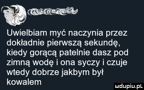 łw uwielbiam myć naczynia przez dokładnie pierwszą sekundę kiedy gorącą patelnie dasz pod zimną wodę i ona syczy i czuje wtedy dobrze jakbym był kowalem. mduplu pl
