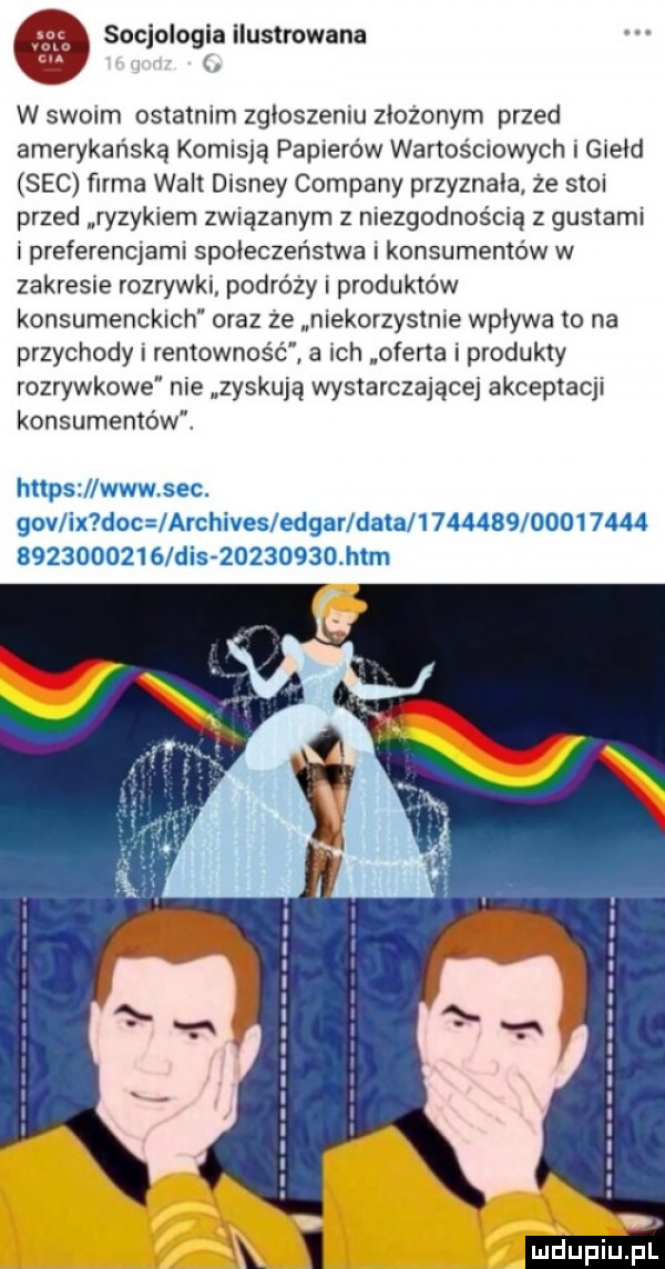 m socjologia ilustrowana w swoim ostatnim zgłoszeniu ziozonym przed amerykańską komisją papierów warios mowach i giełd sec firma walt disney company przyznała. ze stoi przed ryzykiem związanym z niezgodnością z gustami i preferendami społeczeństwa konsumentów w zakresie rozrywki podrazy produktów konsumenckich oraz ze niekorzystnie wplywa to na przychody rentowność a ich oferta i produkty rozrywkowe nie zyskują wystarczające akceptacji konsumentów. https www sec. gov ix doc archives edgarldatal                            dis          mm mdupiupk