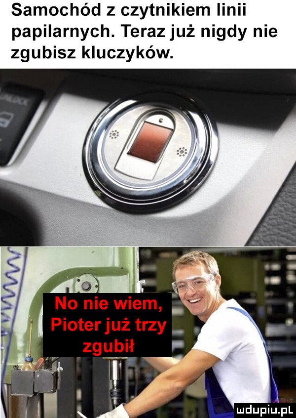 samochód z czytnikiem linii papilarnych. terazjuż nigdy nie zgubisz kluczyków. no nie wiem pioterjuż trzy k