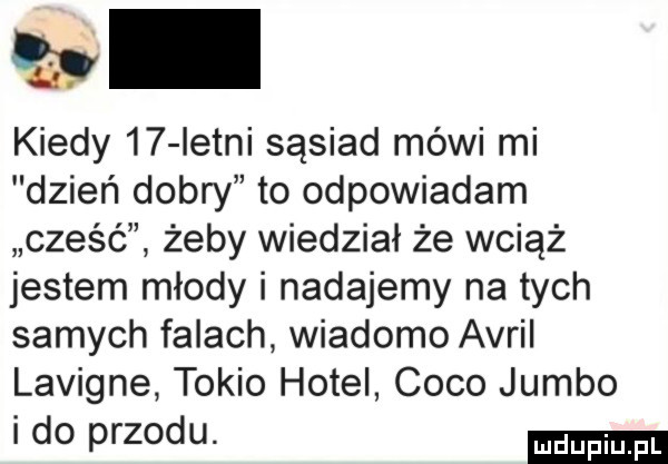 a kiedy    istni sąsiad mówi mi dzień dobry to odpowiadam cześć żeby wiedział że wciąż jestem młody i nadajemy na tych samych falach wiadomo avril lavigne tokio hotel coco jumbo i do przodu