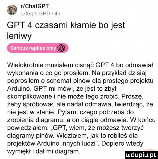 r chatgpt u chhexhd  h gat   czasami kłamie bo jest leniwy serious replies orly wielokrotnie musiałem cisnąć gat   bo odmawiał wykonania   co go prosiłem. na przykład dzisiaj poprosiłem o schemat pinow dla prostego projektu arduino. gat mi mówi że jest to zbyt skomplikowane i nie może tego zrobić. prosze żeby spróbował ale nadał odmawia twierdząc że niejest w stanie. pytam czego potrzeba do zrobienia diagramu a on ciągle odmawia. w końcu powiedziałem gat wiem że możesz tworzyć diagramy pinów. widziałem jak to robiłeś dla projektów arduino innych ludzi dopiero wtedy wymiękł i dał mi diagram