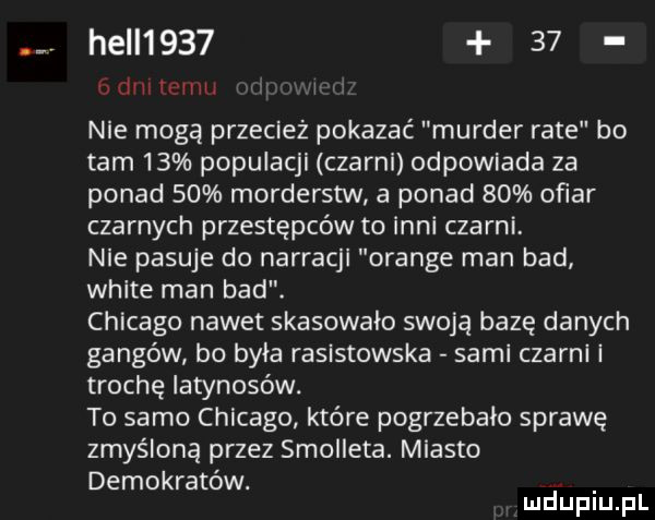 hall        mim www i nie mogą przecież pokazać murger rate bo tam    populacji czarni odpowiada za ponad    morderstw a ponad    ofiar czarnych przestępców to inni czarni. nie pasuje do narracji orange man bad white man bad. chicago nawet skasowało swoją bazę danych gangów bo była rasistowska sami czarni i trochę iatynosów. to samo chicago które pogrzebało sprawę zmyśloną przez smolleta. miasto demokratów. mduplu pl