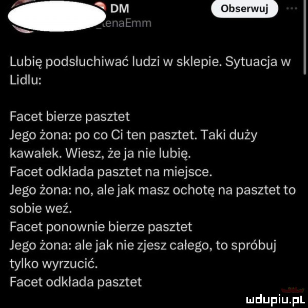 w. ulen n lubię podsłuchiwać ludzi w sklepie. sytuacja w lidlu facet bierze pasztet jego żona po co ci ten pasztet. taki duży kawałek. wiesz żela nie lubię. facet odkłada pasztet na miejsce. jego żona no alejek masz ochotę na pasztet to sobie weź. facet ponownie bierze pasztet jego żona ale jak nie zjesz całego to spróbuj tylko wyrzucic. facet odkłada pasztet