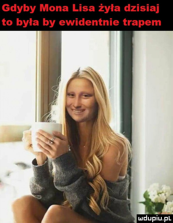 gdyby mona lisa żyła dzisiaj to byla by ewidentnie trapem