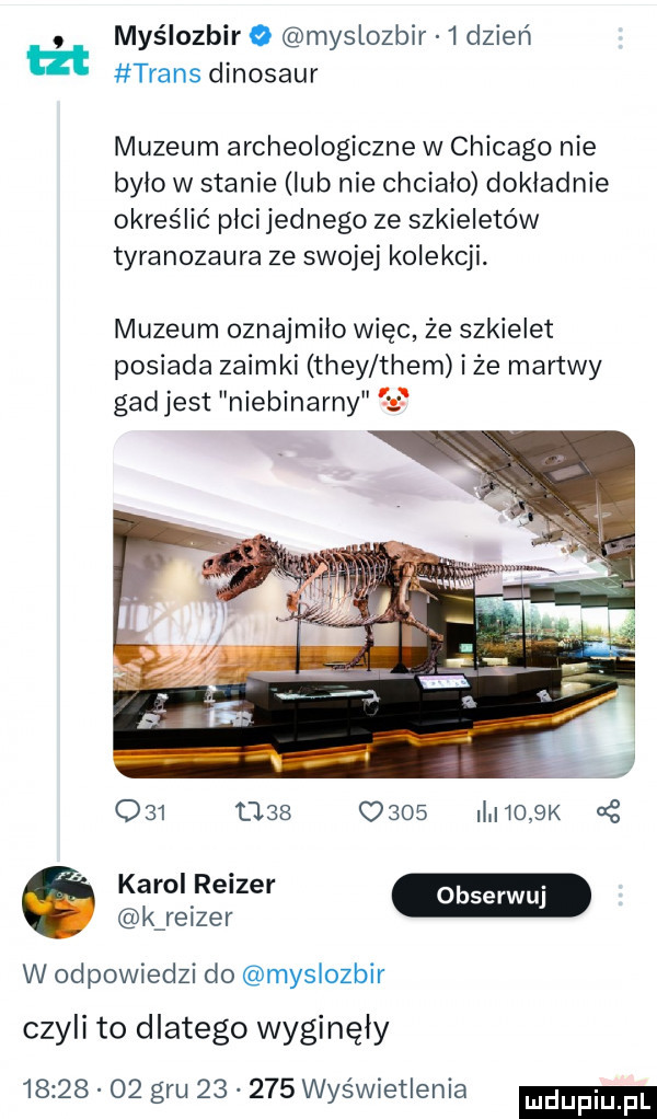 myślozbir o myslozbir   dzień ut trans dinozaur muzeum archeologiczne w chicago nie bylo w stanie lub nie chcialo dokładnie określić plci jednego ze szkieletów tyranozaura ze swojej kolekcji. muzeum oznajmilo więc że szkielet posiada zaimki they them iże martwy gadjest niebinarny                   i jo  k g k re zer w odpowiedzi do myslozbir czyli to dlatego wyginęły          gru        wyświetlenia