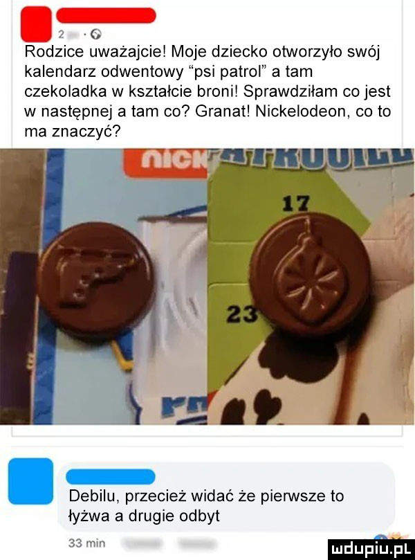 i i rodzice uważajcie moje dziecko otworzylo swój kalendarz odwentowy psi patrol a tam czekoladka w kształcie broni sprawdziłam co jest w następnej a tam co granat nickelodeon co to ma znaczyć debiluv przecież widać że pierwsze to łyżwa a drugie odbyt