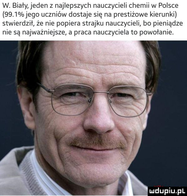 w. biały jeden z najlepszych nauczycieli chemii w polsce      jego uczniów dostaje się na prestiżowe kierunki stwierdził że nie popiera strajku nauczycieli bo pieniądze nie są najważniejsze a praca nauczyciela to powołanie