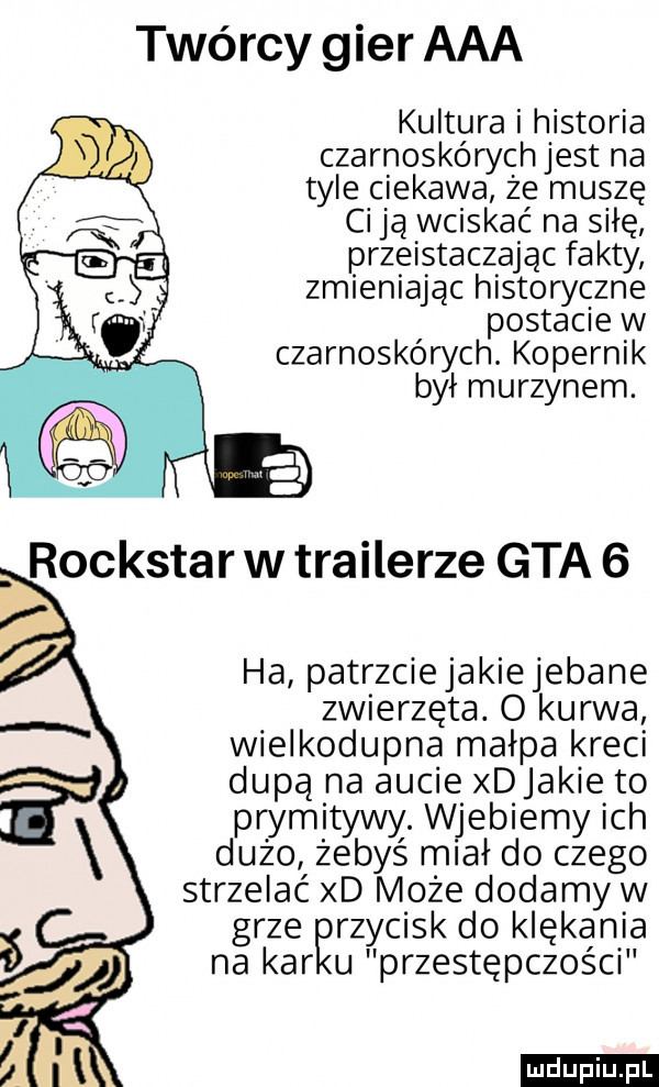 twórcy gier aaa kultura i historia czarnoskórych jest na tyle ciekawa że muszę ci ją wciskać na siłę przeistaczajac fakty zmieniając historyczne postacie w czarnoskórych. kopernik był murzynem. ha patrzciejakie jebane zwierzęta. o kurwa wielkodupna małpa kreci dupą na aucie xdjakie to prymitywy. wjebiemy ich dużo żebyś miał do czego strzelać xd może dodamy w grze rzycisk do klękania na kar u przestępczości ludu iu. l