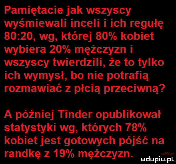 pamiętacie jak wszyscy wyśmiewali inceli i ich regułę       wg której    kobiet wybiera    mężczyzn i wszyscy twierdzili że to tylko ich wymysł bo nie potrafią rozmawiać z płcią przeciwną a później tender opublikował statystyki wg których    kobiet jest gotowych pójść na randkę z    mężczan mdupiliilli