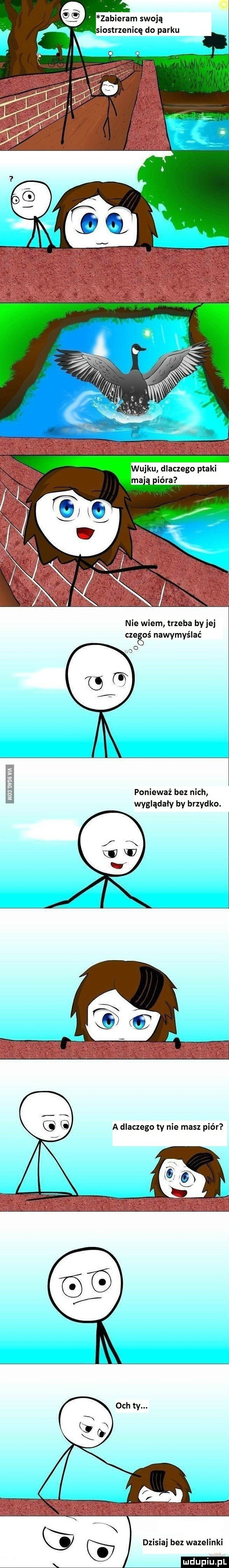zabieram swoją m   siostrzenicę do parku wujku dlaczego ptaki mają igra nie wiem trzeba by jej czegoś nawymyślać ze m ponieważ bez nich wyglądały by brzydko. a dlaczego ty nie masz piór dzisiaj bez wazelinki