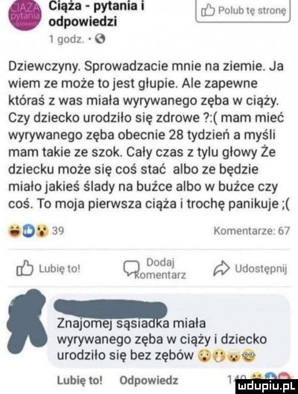 ciąża pytaniai p b odpowiedzi b du wenę dziewczyny. sprowadzacie mnie na ziemie. ja wiem ze może to jest głupie. ale zapewne któraś z was miała wyrywanego zęba w ciąży. czy dziecko urodziło sie zdrowe mam mieć wyrywanego zęba obecnie    tydzień a myśli mam takie ze szok. cały czas z tylu głowy że dziecku może się coś stać albo ze będzie miało jakieś ślady na buźce albo w buźce czy coś. to moja pierwsza ciąża i trochę panikuje od.    kominiarze    dodaj ó lubię lo cmentarz udostępnij znajome sosna a miała wyrywanego zęba w ciąży i dziecko urodziło się bez zębów   . lubię to odpowiedz