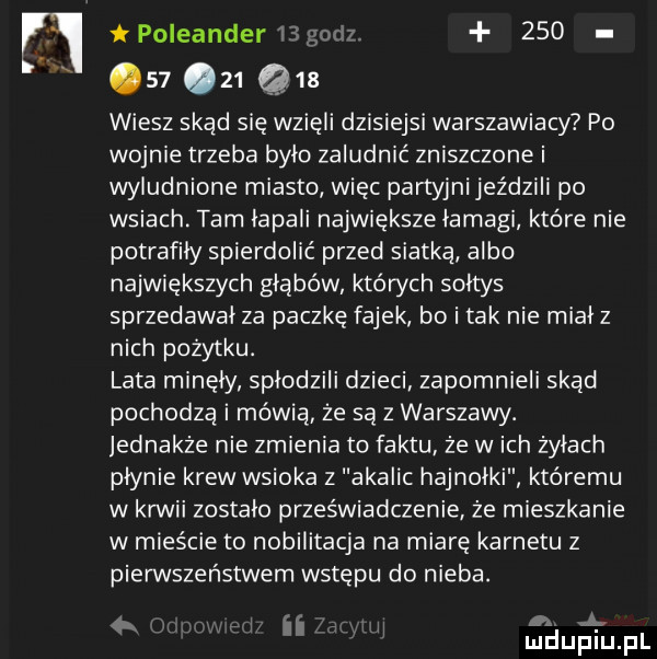 poleander           wiesz skąd się wzięli dzisiejsi warszawiacy po wojnie trzeba bylo zaludnić zniszczone i wyludnione miasto więc partyjni jeździli po wsiach. tam lapali największe lamagi które nie potrafiły spierdolić przed siatką albo największych głąbów których soltys sprzedawal za paczkę fajek bo i tak nie mialz nich pożytku. lata minę ly splodzili dzieci zapomnieli skad pochodzą i mówią że są z warszawy. jednakże nie zmienia to faktu że wach żyłach płynie krew wsioka z akaiic hajnołki któremu w kawii zostalo przeświadczenie że mieszkanie w mieście to nobilitacja na miarę karnetu z pierwszeństwem wstępu do nieba. zł. i l w