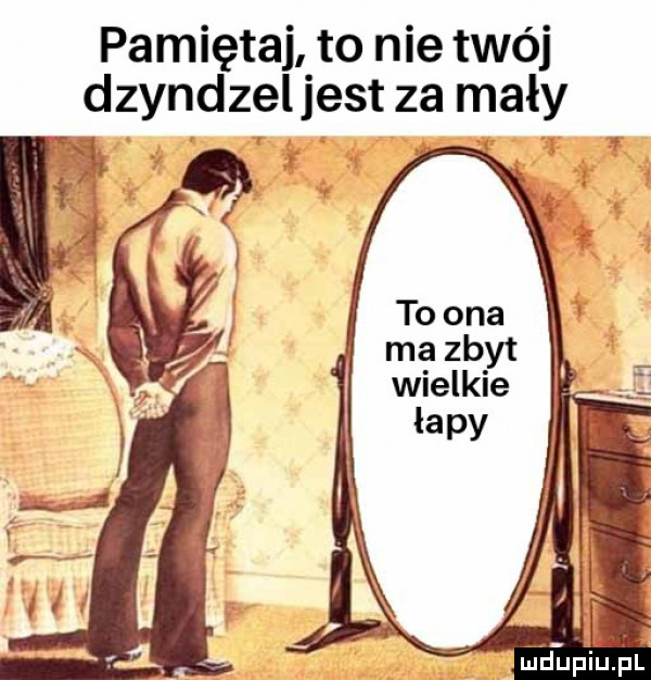 pamiętaj to nie twój dzyndzeljest za mały. jdeiuihl