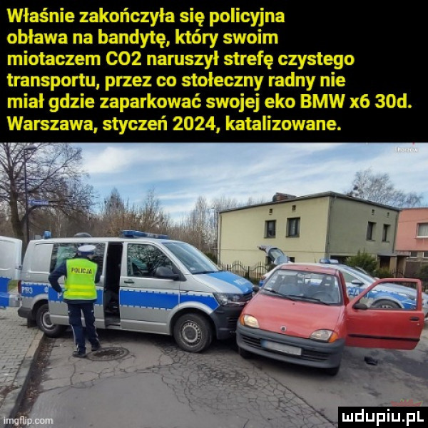 właśnie zakończyła się policyjna obława na bandytę który swoim miotaczem     naruszyl strefę czystego transportu przez co stołeczny radny nie miał gdzie zaparkować swojej eko bmw x    d. warszawa styczeń      katalizowane