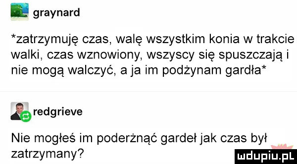 graynard zatrzymuję czas walę wszystkim konia w trakcie walki czas wznowiony wszyscy się spuszczają i nie mogą walczyć a ja im pozżynam gardła reng riele nie mogłeś im poderżnąó gardeł jak czas był zatrzymany