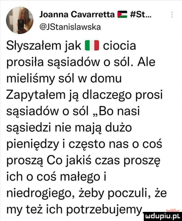 joanna cavarretta st. jstanisiawska słyszałem jak i i ciocia prosiła sąsiadów o sól. ale mieliśmy sól w domu zapytałem ją dlaczego prosi sąsiadów o sól bo nasi sąsiedzi nie mają dużo pieniędzy i często nas o coś proszą co jakiś czas proszę ich o coś małego i niedrogiego żeby poczuli że my też ich potrzebujemy