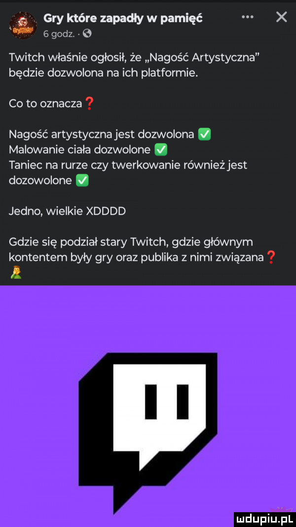 gry które zapadły w pamięć x   godz. v twitch właśnie ogłosił że nagość artystyczna będzie dozwolona na ich platformie. co to oznacza nagość artystyczna jest dozwolona. malowanie ciala dozwolone. taniec na rurze czy twerkowanie równieżjest dozowolone. jedno wielkie xdddd gdzie się podział stary twitch gdzie głównym kontentem byly gry oraz publika z nimi związana a