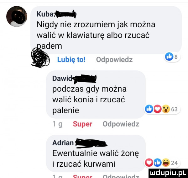 kuba nigdy nie zrozumiem jak można walić w klawiaturę albo rzucać agem lunięto odpowiedz   dawid podczas gdy można walić konia i rzucać palenie   m super orlnowwdz adrian ewentualnie walić żonę i rzucać kurwami e nan m