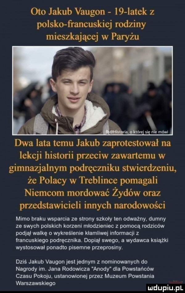 oto jakub vaugon l  latek z polsko francuskiej rodziny mieszkającej w paryżu dwa lata temu jakub zaprotestował na lekcji historii przeciw zawartemu w gimnazjalnym podręczniku stwierdzeniu że polacy w treblince pomagali niemcom mordować żydów oraz przedstawicieli innych narodowości mimo braku wsparcia ze strony szkoly ten odważny. dumny ze swych polskich korzeni mlodzieniec z pomocą rodzicow podjąl walkę wykreślenie klamllwej informacji z francuskiego podręcznika. dania swego a wydawca książki wystosowal ponadto pisemna przeprosiny. dziś jakub vaugon jest jednym z nominowanych do nagrody im. jana rodowicza anody dla powstańców czasu pokoju. ustanowione przez muzeum powstania warszawska  . abakankami g mduplu pl