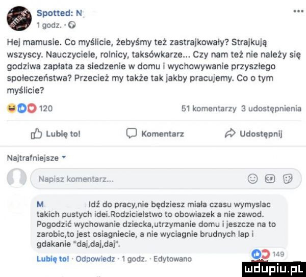 spotted n godz. o hoi mamusie. co myślicie. żebyśmy też zastrajkowały straikuia wszyscy. nauczyciele rolnicy taksówkarze. czy nam też nie należy się godziwa zaplata za siedzenie w domu wychowywanie przyszlego społeczeństwa przecież my także tak jakby pracujemy. ca o tym myślicie           komentarzy   udoslępmema eb lubięlnl o komentarz udostępnij naitrafnlejsze v nauls kamieniarz. u leź do pracy. abakankami będziesz miala czasu wymysla takich pustych id oder elsrwo m obnwiazek a nie zawod. pogodzić wychowanie dziackamrzymanie domu i  mm na lo xarobicﬁn jest osiagniecie a nie wyciagnie brudnych lin i gdakanie dal dni daj. lucię odpomeuz igodz edytowano   w