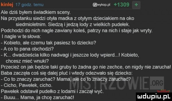 midi wgndz temu my      ale dziś byłem świadkiem seany na przystanku siedzi otyła madka z otyłym dzieciakiem na oko siedmioletnim. siedzą i jedzą indy z wieckich pudelek podchodzl do nich nagle zawmny koleś. patrzy na nich i sieje jak wryty i nagle w te słowa kobieto ale czemu tak pasiesz to dziecka a co to pana obcmdzi. dwadzieścia kilko nadwagi i leszcze lody wsie d l kobieto chcesz mieć wnuki przeciez on jak będzie taki gruby m zadna go nie zechce on nigdy nie zamcnal baba zaczęła coś się dalej pluc iwtedy odezwało się dziecka. co to znaczy zapchać mama ale co to znaczy zanxłuć cicho. pawelek cicho. pawełek odstawił pudełko z lodami i zaczął wyć. eu r euuu mamaja chcę zamcnac ndufiu fl