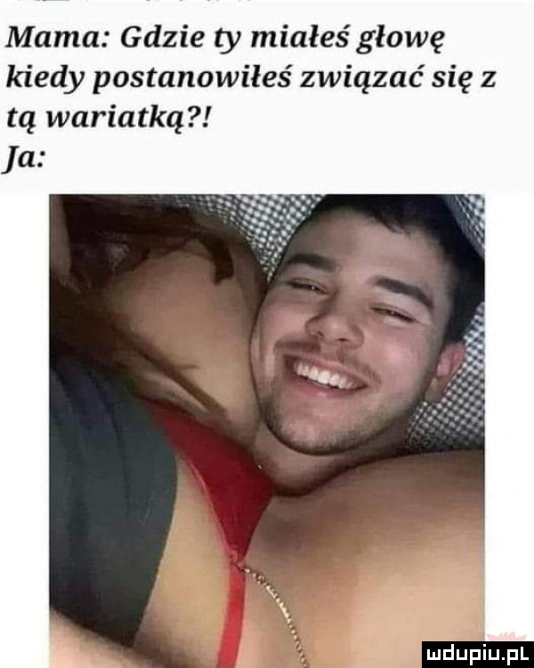 mama gdzie ty miałeś głowę kiedy postanowiłeś związać się z tą wariatka a