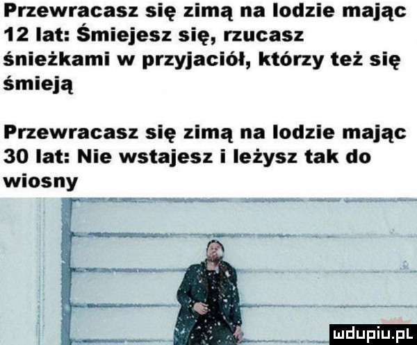 przewracasz się zimą na lodzie mając    lat śmiejesz się rzucasz śnieżkami w przyjaciół którzy też się śmieją przewracasz się zimą na lodzie mając    lat nie wstajesz i leżysz tak do wiosny