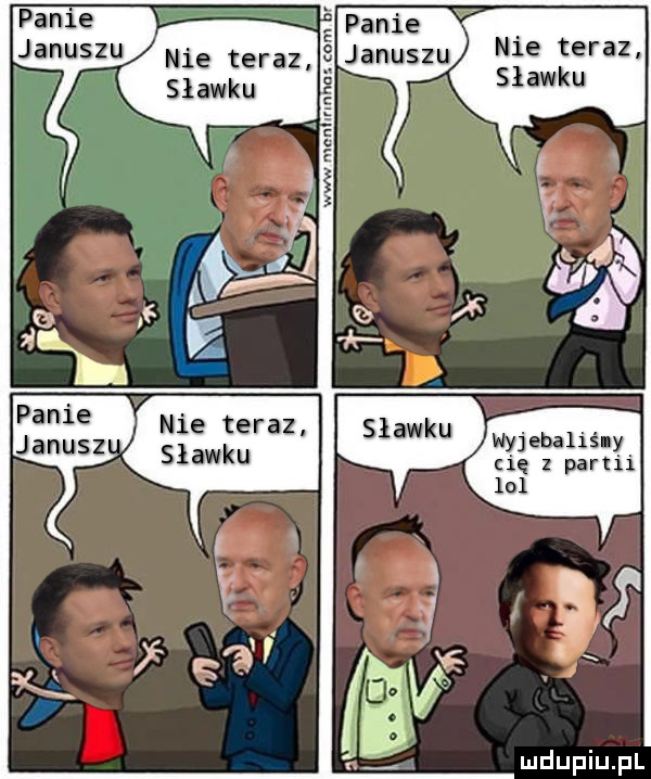 panie panie januszu nie teraz januszu nie teraz. sławku nyjebaliśly cię   partii lol