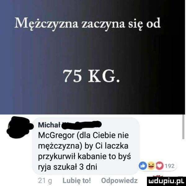 mężczyzna zaczyna się od    kg. abakankami michał mcgregor dla ciebie nie mężczyzna by ci iaczka przykurwił kabanie to byś ryja szukał   dni    ż