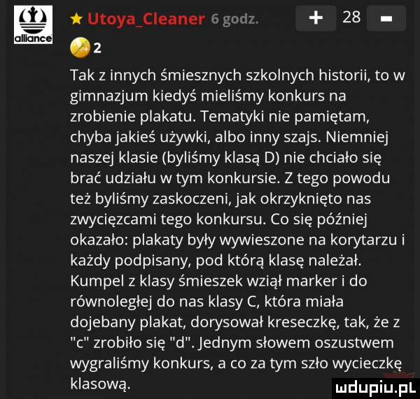 alla h utoyaﬁleaner    nc   tak z innych śmiesznych szkolnych historii to w gimnazjum kiedyś mieliśmy konkurs na zrobienie plakatu. tematyki nie pamiętam chyba jakieś używki albo inny szajs. niemniej naszej klasie byliśmy klasą d nie chciało się brać udziału w tym konkursie. z tego powodu też byliśmy zaskoczeni jak okrzyknięto nas zwycięzcami tego konkursu. co się później okazalo plakaty byly wywieszone na kostarzu i każdy podpisany pod którą klasę nalezal. kumpel z klasy śmieszek wzial marker i do równolegle do nas klasy c która miala dojebany plakat dorysowal kreseczkę tak że z c zrobilo się d jednym slowem oszustwem wygraliśmy konkurs a co za tym szlo wycieczkę klasową