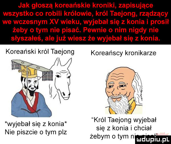 jak głoszą koreańskie kroniki zapisujące wszystko co robili królowie król taejong rządzący we wczesnym xv wieku wyjebal się z konia i prosil żeby o tym nie pisać. pewnie o nim nigdy nie słyszałeś ale już wiesz że wyjebal się z konia. koreański król taejong koreańscy kronikarze król taejong wyjebal się z konia i chcial żebym obym nm wyjebal się z konia nie piszcie o tym paz