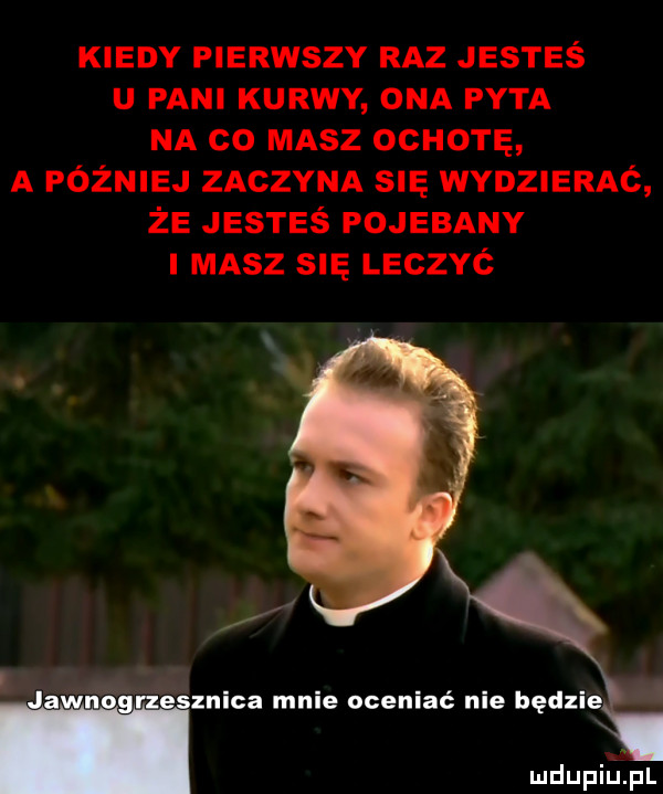 kiedy pierwszy raz jesteś u pani kurwy ona pyta na co masz ochotę a później zaczyna się wydzierac że jesteś pojebany masz s leczyć znęca mnie oceniać nie będzie. mdupiﬁpl