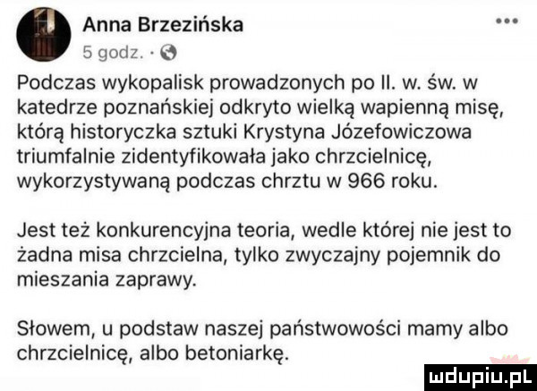 anna brzezińska   godz.   podczas wykopalisk prowadzonych po ii. w św. w katedrze poznańskiej odkryto wielką wapienną misę którą historyczka sztuki krystyna józefowiczowa triumfalnie zidentyfikowała jako chrzcielnicę wykorzystywaną podczas chrztu w     roku. jest też konkurencyjna teoria wedle której nie jest to żadna misa chrzcielna tylko zwyczajny pojemnik do mieszania zaprawy slowem u podstaw naszej państwowości mamy albo chrzcielnicę albo betoniarkę