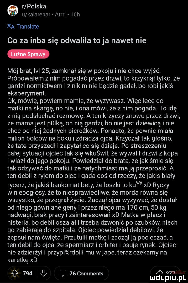 rlpoiska u kalarepar arm   h ya translate co za inba się odwaliła to ja nawet nie mój brat le    zamknął się w pokoju i nie chce wyjść. próbowałem z nim pogadać przez drzwi to krzyknął tylko że gardzi normictwem iz nikim nie będzie gadał bo robi jakis eksperyment. ok mówię powiem marnie źe wyzywasz. więc lecę do matki na skargę no nie i ona mówi że z nim pogada. to idę z nią podsłuchać rozmowę. a ten krzyczy znowu przez drzwi że mama jest plika on nia gardzi bo niejest dziewicą i nie chce od niej żadnych pierożków. ponadto że pewnie miała milion bolców na boku i zdradza ojca. krzyczał tak głośno że tate przyszedł i zapytał co się dzieje. po streszczeniu całej sytuacji ojciec tak się wkurwił ze wywalił drzwi z kopa i wlazł dojego pokoju. powiedział do brata żejak śmie się tak odzywać do matki i że natychmiast ma ją przeprosic. a ten debil z ryjem do ojca i gada cos od rzeczy żejakiś biały rycerz żejakis bankomat bety że ioszki to kawy xd ryczy w niebogłosy że to niesprawiedliwe że morda równa się wszystko że przegrał życie. zaczął ojca wyzywać źe dostał od niego gówniane geny i przez niego ma     cm    kg nadwagi brak pracy i zainteresowań xd matka w płacz i histeria bo debil oszalał i trzeba dzwonić po czubków niech go zabieraja do szpitala. ojciec powiedział debilowi że zepsuł nam święta. przytulił matkę i zaczął ją pocieszać a ten debil do ojca że spermiarz i orbiter i psuje rynek. ojciec nie zdzierżył i przypi rdolił mu w jape teraz czekamy na karetkę xd a g     ci     mmems