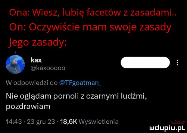 ona wiesz lubię facetów z zasadami. on oczywiście mam swoje zasady jego zasady w odpowiedzi do tfgoatman nie oglądam pornoli z czarnymi ludźmi pozdrawiam          gru       gal w  wiotlcnia mduplu pl
