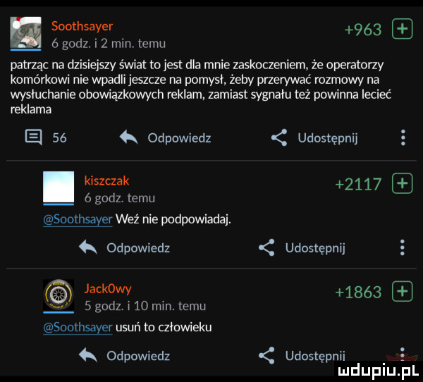 w soothsayer  ó  godz   mm temu patrzac na dzisiejszy świat to jest dla mnie zaskoczeniem że operatorzy komórkowi nie wpadli jeszcze na pomyci żeby przerywać rozmowy na wysłuchanie obowiązkowych reklam zamiast sygnału też powinna lecieć reklama el    odpowiedz udostępnij s kiszczak      ógodztemu soorhsayer wez nie podpowiada. odpowiedz udostępnij jackowy        godz i    mm. temu soothsayer usuń to człowieku odpowiedz udostępnii e mduplu pl